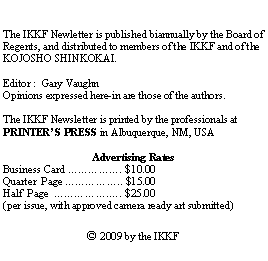 Text Box: The IKKF Newletter is published biannually by the Board of Regents, and distributed to members of the IKKF and of the KOJOSHO SHINKOKAI.  Editor :  Gary VaughnOpinions expressed here-in are those of the authors.  The IKKF Newsletter is printed by the professionals at PRINTERS PRESS in Albuquerque, NM, USAAdvertising RatesBusiness Card . $10.00Quarter  Page .. $15.00Half  Page  .. $25.00(per issue, with approved camera ready art submitted) 2009 by the IKKF