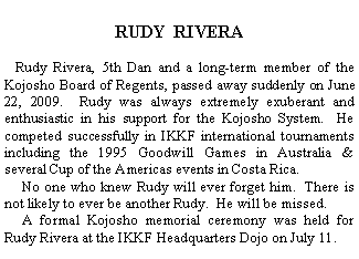Text Box:      RUDY  RIVERA   Rudy Rivera, 5th Dan and a long-term member of the Kojosho Board of Regents, passed away suddenly on June 22, 2009.  Rudy was always extremely exuberant and enthusiastic in his support for the Kojosho System.  He competed successfully in IKKF international tournaments including the 1995 Goodwill Games in Australia &  several Cup of the Americas events in Costa Rica.       No one who knew Rudy will ever forget him.  There is not likely to ever be another Rudy.  He will be missed.     A formal Kojosho memorial ceremony was held for Rudy Rivera at the IKKF Headquarters Dojo on July 11.