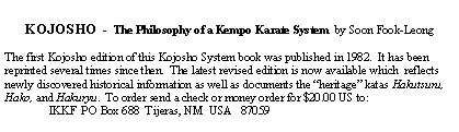 Text Box: KOJOSHO  -  The Philosophy of a Kempo Karate System  by Soon Fook-LeongThe first Kojosho edition of this Kojosho System book was published in 1982.  It has been reprinted several times since then.  The latest revised edition is now available which  reflects newly discovered historical information as well as documents the heritage katas Hakutsuru, Hako, and Hakuryu.  To order send a check or money order for $20.00 US to:               IKKF  PO Box 688  Tijeras, NM  USA   87059