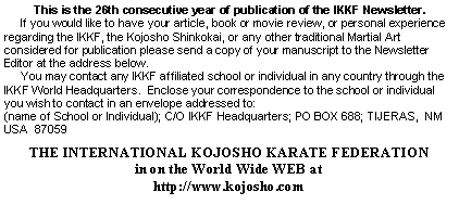 Text Box: This is the 26th consecutive year of publication of the IKKF Newsletter.     If you would like to have your article, book or movie review, or personal experience regarding the IKKF, the Kojosho Shinkokai, or any other traditional Martial Art considered for publication please send a copy of your manuscript to the Newsletter Editor at the address below.     You may contact any IKKF affiliated school or individual in any country through the IKKF World Headquarters.  Enclose your correspondence to the school or individual you wish to contact in an envelope addressed to:(name of School or Individual); C/O IKKF Headquarters; PO BOX 688; TIJERAS,  NM  USA  87059THE INTERNATIONAL KOJOSHO KARATE FEDERATIONin on the World Wide WEB athttp://www.kojosho.com