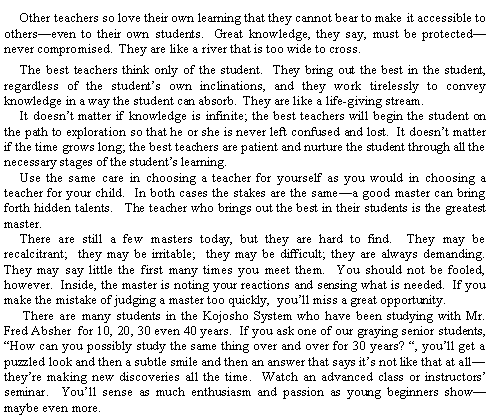 Text Box:           Other teachers so love their own learning that they cannot bear to make it accessible to otherseven to their own students.  Great knowledge, they say, must be protectednever compromised.  They are like a river that is too wide to cross.          The best teachers think only of the student.  They bring out the best in the student, regardless of the students own inclinations, and they work tirelessly to convey knowledge in a way the student can absorb.  They are like a life-giving stream.     It doesnt matter if knowledge is infinite; the best teachers will begin the student on the path to exploration so that he or she is never left confused and lost.  It doesnt matter if the time grows long; the best teachers are patient and nurture the student through all the necessary stages of the students learning.     Use the same care in choosing a teacher for yourself as you would in choosing a teacher for your child.  In both cases the stakes are the samea good master can bring forth hidden talents.   The teacher who brings out the best in their students is the greatest master.     There are still a few masters today, but they are hard to find.  They may be recalcitrant;  they may be irritable;  they may be difficult; they are always demanding.  They may say little the first many times you meet them.  You should not be fooled, however.  Inside, the master is noting your reactions and sensing what is needed.  If you make the mistake of judging a master too quickly,  youll miss a great opportunity.      There are many students in the Kojosho System who have been studying with Mr. Fred Absher  for 10, 20, 30 even 40 years.  If you ask one of our graying senior students, How can you possibly study the same thing over and over for 30 years? , youll get a puzzled look and then a subtle smile and then an answer that says its not like that at alltheyre making new discoveries all the time.  Watch an advanced class or instructors seminar.  Youll sense as much enthusiasm and passion as young beginners showmaybe even more.