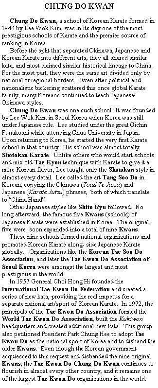 CHUNG DO KWAN     Chung Do Kwan, a school of Korean Karate formed in 1944 by Lee Wok Kim, was in its day one of the most prestigious schools of Karate and the premier source of ranking in Korea.     Before the split that separated Okinawa, Japanese and Korean Karate into different arts, they all shared similar kata, and most claimed similar historical lineage to China.  For the most part, they were the same art divided only by national or regional borders.   Even after political and nationalistic bickering scattered this once global Karate family, many Koreans continued to teach Japanese/ Okinawa styles.     Chung Do Kwan was one such school.  It was founded by Lee Wok Kim in Seoul Korea when Korea was still under Japanese rule.  Lee studied under the great Gichin Funakoshi while attending Chuo University in Japan.  Upon returning to Korea, he started the very first Karate school in that country.  His school was almost totally Shotokan Karate.  Unlike others who would start schools and mix old Tae Kyon technique with Karate to give it a more Korean flavor, Lee taught only the Shotokan style in almost every detail.  Lee called the art Tang Soo Do in Korean, copying the Okinawa (Toud Te Jutsu) and Japanese (Karate Jutsu) phrases,  both of which translate to China Hand.     Other Japanese styles like Shito Ryu followed.  No long afterward, the famous five Kwans (schools) of Japanese Karate were established in Korea.  The original five were  soon expanded into a total of nine Kwans.     These nine schools formed national organizations and promoted Korean Karate along- side Japanese Karate globally.   Organizations like the Korean Tae Soo Do Association, and later the Tae Kwon Do Association of Seoul Korea were amongst the largest and most prestigious in the world.     In 1957 General Choi Hong Hi founded the International Tae Kwon Do Federation and created a series of new kata, providing the real impetus for a separate national art/sport of  Korean Karate.  In 1972, the principals of the Tae Kwon Do Association formed the World Tae Kwon Do Association, built the Kukiwon headquarters and created additional new kata.  This group also petitioned President Park Chung Hee to adopt Tae Kwon Do as the national sport of Korea and to disband the older Kwans.  Even though the Korean government acquiesced to this request and disbanded the nine original Kwans, the Tae Kwon Do Chung Do Kwan continues to flourish in almost every other country, and it remains one of the largest Tae Kwon Do organizations in the world.